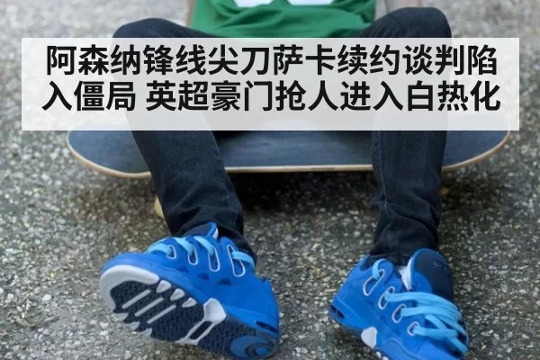 阿森纳锋线尖刀萨卡续约谈判陷入僵局 英超豪门抢人进入白热化