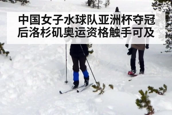 中国女子水球队亚洲杯夺冠后洛杉矶奥运资格触手可及