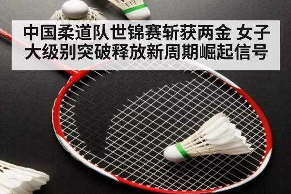 中国柔道队世锦赛斩获两金 女子大级别突破释放新周期崛起信号